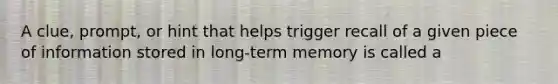 A clue, prompt, or hint that helps trigger recall of a given piece of information stored in long-term memory is called a