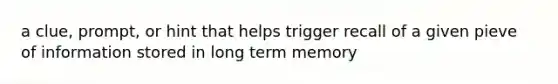 a clue, prompt, or hint that helps trigger recall of a given pieve of information stored in long term memory