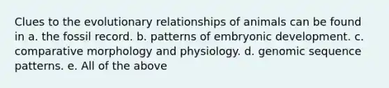 Clues to the evolutionary relationships of animals can be found in a. the fossil record. b. patterns of embryonic development. c. comparative morphology and physiology. d. genomic sequence patterns. e. All of the above