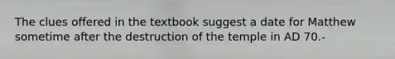 The clues offered in the textbook suggest a date for Matthew sometime after the destruction of the temple in AD 70.-