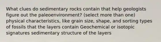 What clues do sedimentary rocks contain that help geologists figure out the paleoenvironment? (select more than one) physical characteristics, like grain size, shape, and sorting types of fossils that the layers contain Geochemical or isotopic signatures sedimentary structure of the layers