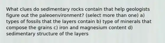 What clues do sedimentary rocks contain that help geologists figure out the paleoenvironment? (select more than one) a) types of fossils that the layers contain b) type of minerals that compose the grains c) iron and magnesium content d) sedimentary structure of the layers