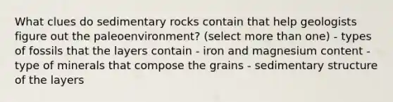 What clues do sedimentary rocks contain that help geologists figure out the paleoenvironment? (select more than one) - types of fossils that the layers contain - iron and magnesium content - type of minerals that compose the grains - sedimentary structure of the layers