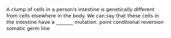 A clump of cells in a person's intestine is genetically different from cells elsewhere in the body. We can say that these cells in the intestine have a _______ mutation. point conditional reversion somatic germ line