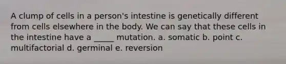 A clump of cells in a person's intestine is genetically different from cells elsewhere in the body. We can say that these cells in the intestine have a _____ mutation. a. somatic b. point c. multifactorial d. germinal e. reversion