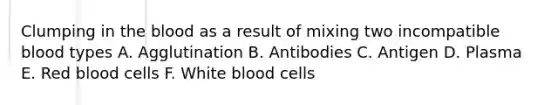 Clumping in the blood as a result of mixing two incompatible blood types A. Agglutination B. Antibodies C. Antigen D. Plasma E. Red blood cells F. White blood cells