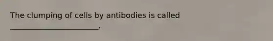 The clumping of cells by antibodies is called _______________________.