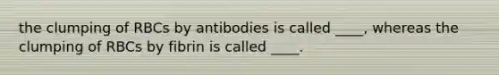 the clumping of RBCs by antibodies is called ____, whereas the clumping of RBCs by fibrin is called ____.