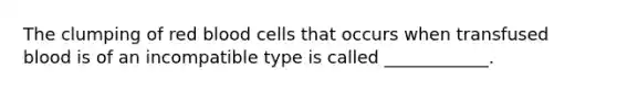 The clumping of red blood cells that occurs when transfused blood is of an incompatible type is called ____________.