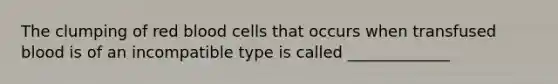 The clumping of red blood cells that occurs when transfused blood is of an incompatible type is called _____________