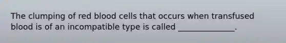 The clumping of red blood cells that occurs when transfused blood is of an incompatible type is called ______________.