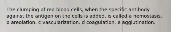 The clumping of red blood cells, when the specific antibody against the antigen on the cells is added, is called a hemostasis. b areolation. c vascularization. d coagulation. e agglutination.