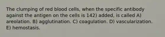 The clumping of red blood cells, when the specific antibody against the antigen on the cells is 142) added, is called A) areolation. B) agglutination. C) coagulation. D) vascularization. E) hemostasis.