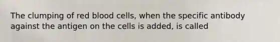 The clumping of red blood cells, when the specific antibody against the antigen on the cells is added, is called