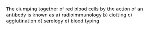 The clumping together of red blood cells by the action of an antibody is known as a) radioimmunology b) clotting c) agglutination d) serology e) blood typing