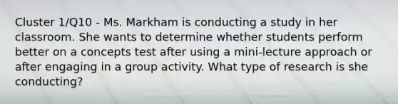 Cluster 1/Q10 - Ms. Markham is conducting a study in her classroom. She wants to determine whether students perform better on a concepts test after using a mini-lecture approach or after engaging in a group activity. What type of research is she conducting?