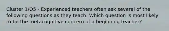 Cluster 1/Q5 - Experienced teachers often ask several of the following questions as they teach. Which question is most likely to be the metacognitive concern of a beginning teacher?