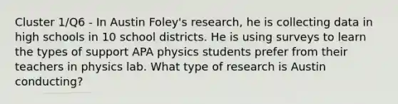 Cluster 1/Q6 - In Austin Foley's research, he is collecting data in high schools in 10 school districts. He is using surveys to learn the types of support APA physics students prefer from their teachers in physics lab. What type of research is Austin conducting?