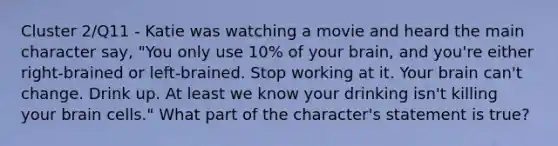 Cluster 2/Q11 - Katie was watching a movie and heard the main character say, "You only use 10% of your brain, and you're either right-brained or left-brained. Stop working at it. Your brain can't change. Drink up. At least we know your drinking isn't killing your brain cells." What part of the character's statement is true?