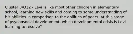 Cluster 3/Q12 - Levi is like most other children in elementary school, learning new skills and coming to some understanding of his abilities in comparison to the abilities of peers. At this stage of psychosocial development, which developmental crisis is Levi learning to resolve?