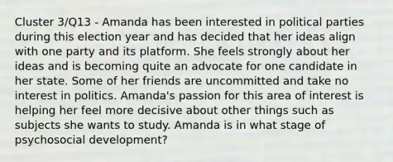 Cluster 3/Q13 - Amanda has been interested in political parties during this election year and has decided that her ideas align with one party and its platform. She feels strongly about her ideas and is becoming quite an advocate for one candidate in her state. Some of her friends are uncommitted and take no interest in politics. Amanda's passion for this area of interest is helping her feel more decisive about other things such as subjects she wants to study. Amanda is in what stage of psychosocial development?