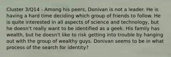 Cluster 3/Q14 - Among his peers, Donivan is not a leader. He is having a hard time deciding which group of friends to follow. He is quite interested in all aspects of science and technology, but he doesn't really want to be identified as a geek. His family has wealth, but he doesn't like to risk getting into trouble by hanging out with the group of wealthy guys. Donivan seems to be in what process of the search for identity?