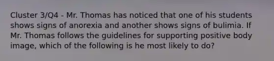 Cluster 3/Q4 - Mr. Thomas has noticed that one of his students shows signs of anorexia and another shows signs of bulimia. If Mr. Thomas follows the guidelines for supporting positive body image, which of the following is he most likely to do?