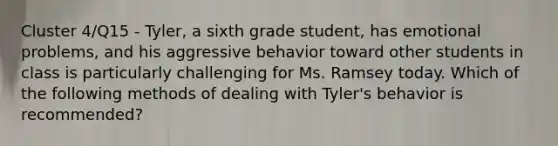 Cluster 4/Q15 - Tyler, a sixth grade student, has emotional problems, and his aggressive behavior toward other students in class is particularly challenging for Ms. Ramsey today. Which of the following methods of dealing with Tyler's behavior is recommended?