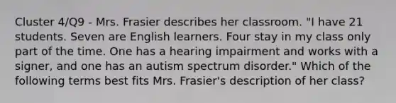 Cluster 4/Q9 - Mrs. Frasier describes her classroom. "I have 21 students. Seven are English learners. Four stay in my class only part of the time. One has a hearing impairment and works with a signer, and one has an autism spectrum disorder." Which of the following terms best fits Mrs. Frasier's description of her class?