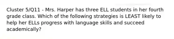 Cluster 5/Q11 - Mrs. Harper has three ELL students in her fourth grade class. Which of the following strategies is LEAST likely to help her ELLs progress with language skills and succeed academically?