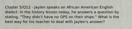 Cluster 5/Q12 - Jaylen speaks an African American English dialect. In the history lesson today, he answers a question by stating, "They didn't have no GPS on their ships." What is the best way for his teacher to deal with Jaylen's answer?