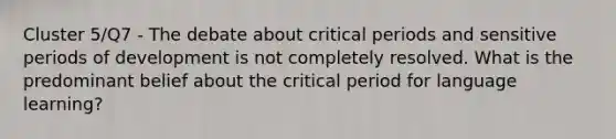 Cluster 5/Q7 - The debate about critical periods and sensitive periods of development is not completely resolved. What is the predominant belief about the critical period for language learning?