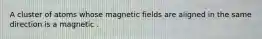 A cluster of atoms whose magnetic fields are aligned in the same direction is a magnetic .