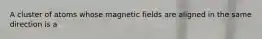 A cluster of atoms whose magnetic fields are aligned in the same direction is a