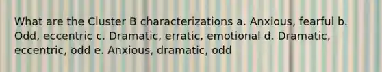 What are the Cluster B characterizations a. Anxious, fearful b. Odd, eccentric c. Dramatic, erratic, emotional d. Dramatic, eccentric, odd e. Anxious, dramatic, odd