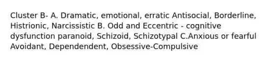 Cluster B- A. Dramatic, emotional, erratic Antisocial, Borderline, Histrionic, Narcissistic B. Odd and Eccentric - cognitive dysfunction paranoid, Schizoid, Schizotypal C.Anxious or fearful Avoidant, Dependendent, Obsessive-Compulsive