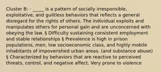 Cluster B: · _____ is a pattern of socially irresponsible, exploitative, and guiltless behaviors that reflects a general disregard for the rights of others. The individual exploits and manipulates others for personal gain and are unconcerned with obeying the law. § Difficulty sustaining consistent employment and stable relationships § Prevalence is high in prison populations, men, low socioeconomic class, and highly mobile inhabitants of impoverished urban areas. (and substance abuse) § Characterized by behaviors that are reactive to perceived threats, control, and negative affect. Very prone to violence