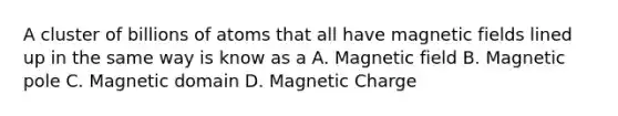 A cluster of billions of atoms that all have magnetic fields lined up in the same way is know as a A. Magnetic field B. Magnetic pole C. Magnetic domain D. Magnetic Charge