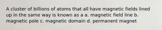 A cluster of billions of atoms that all have <a href='https://www.questionai.com/knowledge/kqorUT4tK2-magnetic-fields' class='anchor-knowledge'>magnetic fields</a> lined up in the same way is known as a a. magnetic field line b. magnetic pole c. magnetic domain d. permanent magnet