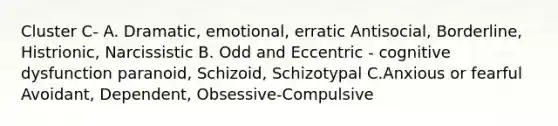 Cluster C- A. Dramatic, emotional, erratic Antisocial, Borderline, Histrionic, Narcissistic B. Odd and Eccentric - cognitive dysfunction paranoid, Schizoid, Schizotypal C.Anxious or fearful Avoidant, Dependent, Obsessive-Compulsive