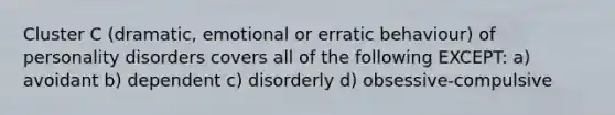 Cluster C (dramatic, emotional or erratic behaviour) of personality disorders covers all of the following EXCEPT: a) avoidant b) dependent c) disorderly d) obsessive-compulsive