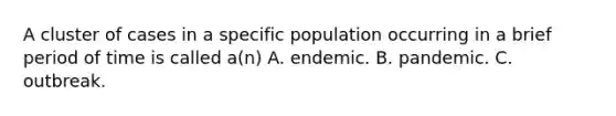 A cluster of cases in a specific population occurring in a brief period of time is called a(n) A. endemic. B. pandemic. C. outbreak.