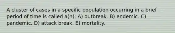 A cluster of cases in a specific population occurring in a brief period of time is called a(n): A) outbreak. B) endemic. C) pandemic. D) attack break. E) mortality.