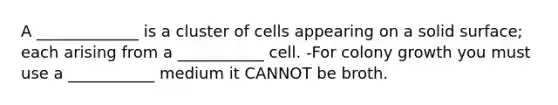 A _____________ is a cluster of cells appearing on a solid surface; each arising from a ___________ cell. -For colony growth you must use a ___________ medium it CANNOT be broth.