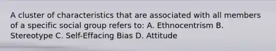 A cluster of characteristics that are associated with all members of a specific social group refers to: A. Ethnocentrism B. Stereotype C. Self-Effacing Bias D. Attitude