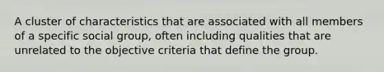 A cluster of characteristics that are associated with all members of a specific social group, often including qualities that are unrelated to the objective criteria that define the group.