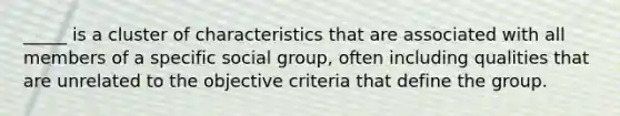 _____ is a cluster of characteristics that are associated with all members of a specific social group, often including qualities that are unrelated to the objective criteria that define the group.