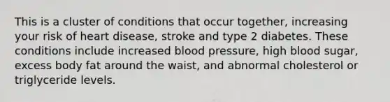 This is a cluster of conditions that occur together, increasing your risk of heart disease, stroke and type 2 diabetes. These conditions include increased <a href='https://www.questionai.com/knowledge/kD0HacyPBr-blood-pressure' class='anchor-knowledge'>blood pressure</a>, high blood sugar, excess body fat around the waist, and abnormal cholesterol or triglyceride levels.