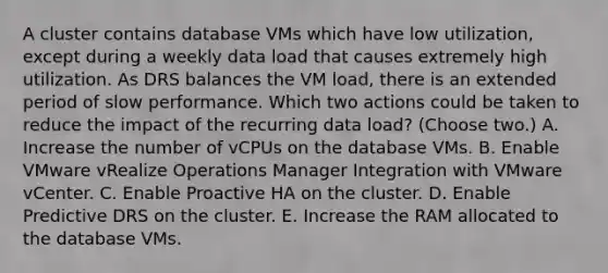 A cluster contains database VMs which have low utilization, except during a weekly data load that causes extremely high utilization. As DRS balances the VM load, there is an extended period of slow performance. Which two actions could be taken to reduce the impact of the recurring data load? (Choose two.) A. Increase the number of vCPUs on the database VMs. B. Enable VMware vRealize Operations Manager Integration with VMware vCenter. C. Enable Proactive HA on the cluster. D. Enable Predictive DRS on the cluster. E. Increase the RAM allocated to the database VMs.