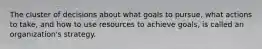 The cluster of decisions about what goals to pursue, what actions to take, and how to use resources to achieve goals, is called an organization's strategy.